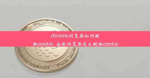 chrome浏览器如何删除cookie_谷歌浏览器怎么删除cookie