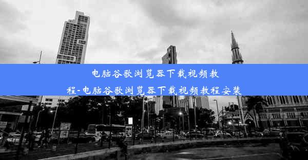 电脑谷歌浏览器下载视频教程-电脑谷歌浏览器下载视频教程安装