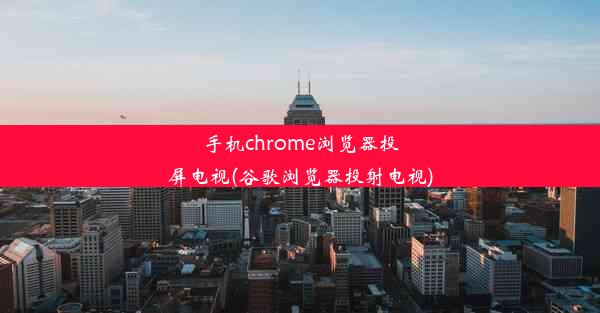 手机chrome浏览器投屏电视(谷歌浏览器投射电视)