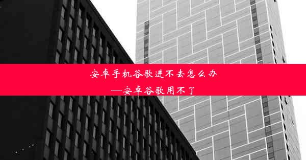 安卓手机谷歌进不去怎么办—安卓谷歌用不了