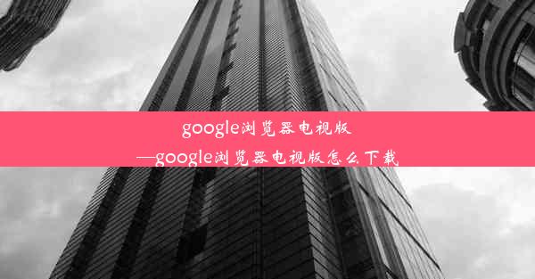 google浏览器电视版—google浏览器电视版怎么下载