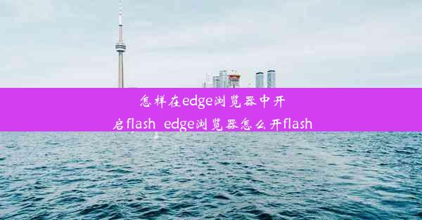 怎样在edge浏览器中开启flash_edge浏览器怎么开flash