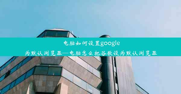 电脑如何设置google为默认浏览器—电脑怎么把谷歌设为默认浏览器