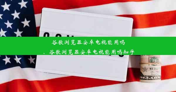 谷歌浏览器安卓电视能用吗、谷歌浏览器安卓电视能用吗知乎