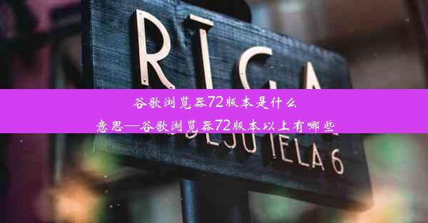 谷歌浏览器72版本是什么意思—谷歌浏览器72版本以上有哪些