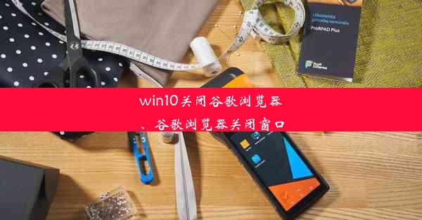 win10关闭谷歌浏览器、谷歌浏览器关闭窗口