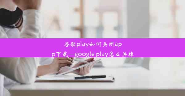 谷歌play如何关闭app下载—google play怎么关掉