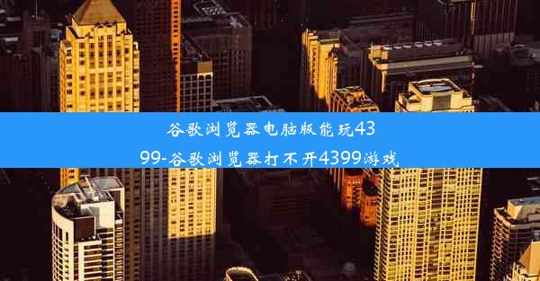 谷歌浏览器电脑版能玩4399-谷歌浏览器打不开4399游戏