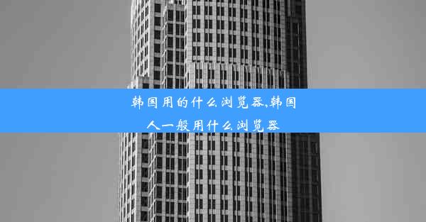 韩国用的什么浏览器,韩国人一般用什么浏览器