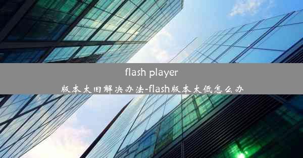 flash player版本太旧解决办法-flash版本太低怎么办