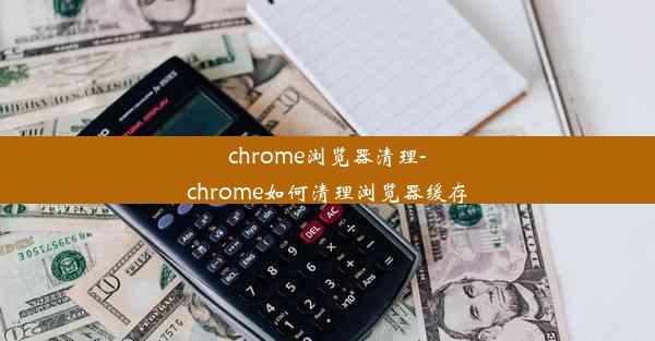 chrome浏览器清理-chrome如何清理浏览器缓存