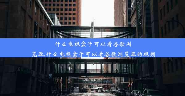 什么电视盒子可以看谷歌浏览器,什么电视盒子可以看谷歌浏览器的视频