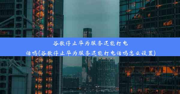 谷歌停止华为服务还能打电话吗(谷歌停止华为服务还能打电话吗怎么设置)