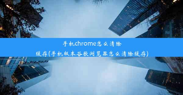 手机chrome怎么清除缓存(手机版本谷歌浏览器怎么清除缓存)