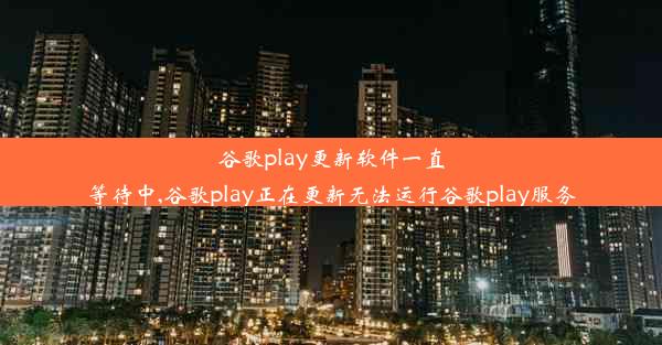 谷歌play更新软件一直等待中,谷歌play正在更新无法运行谷歌play服务