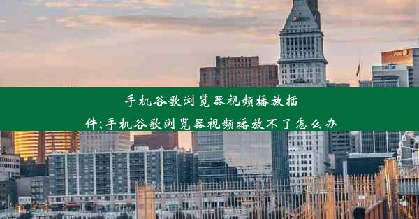 手机谷歌浏览器视频播放插件;手机谷歌浏览器视频播放不了怎么办