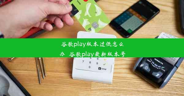 谷歌play版本过低怎么办_谷歌play最新版本号