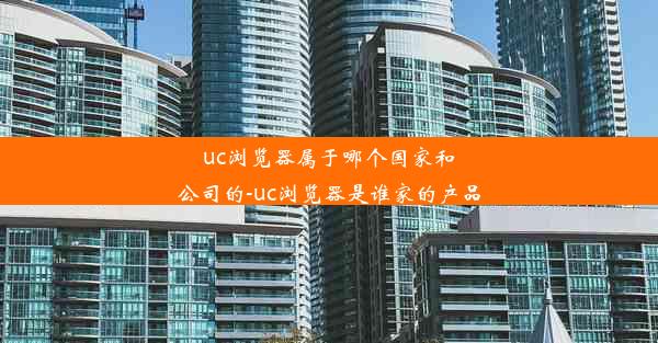 uc浏览器属于哪个国家和公司的-uc浏览器是谁家的产品