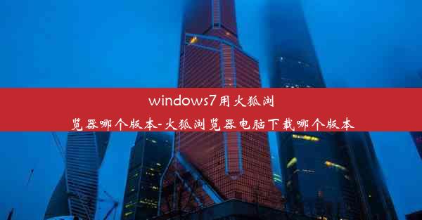 windows7用火狐浏览器哪个版本-火狐浏览器电脑下载哪个版本