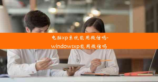 电脑xp系统能用微信吗-windowsxp能用微信吗