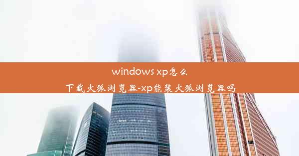 windows xp怎么下载火狐浏览器-xp能装火狐浏览器吗