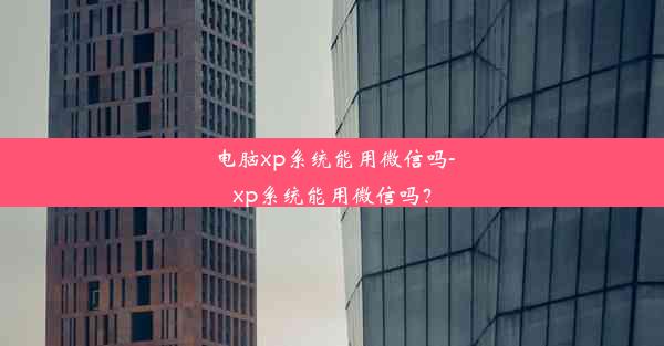 电脑xp系统能用微信吗-xp系统能用微信吗？