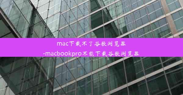 mac下载不了谷歌浏览器-macbookpro不能下载谷歌浏览器