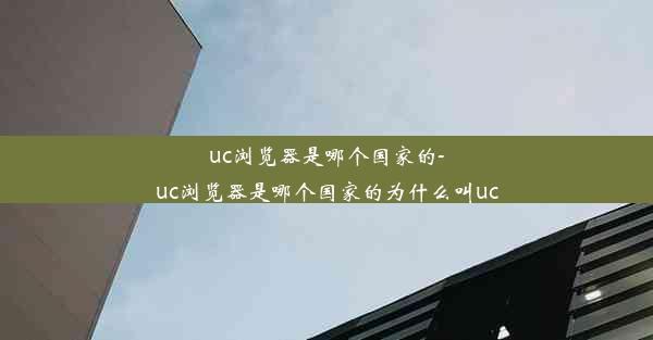 uc浏览器是哪个国家的-uc浏览器是哪个国家的为什么叫uc