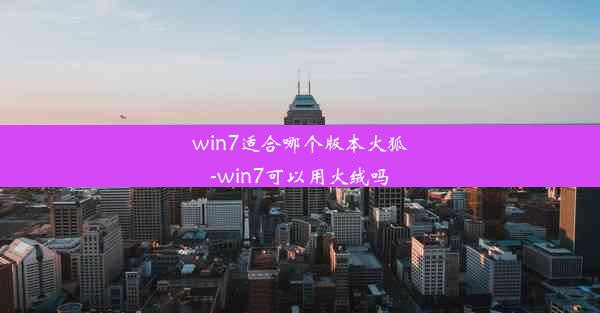 win7适合哪个版本火狐-win7可以用火绒吗