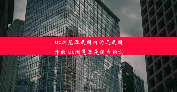 uc浏览器是国内的还是国外的-uc浏览器是国内的吗