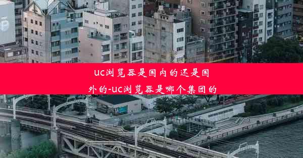 uc浏览器是国内的还是国外的-uc浏览器是哪个集团的