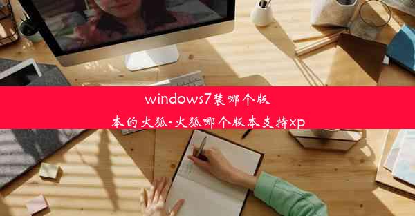 windows7装哪个版本的火狐-火狐哪个版本支持xp