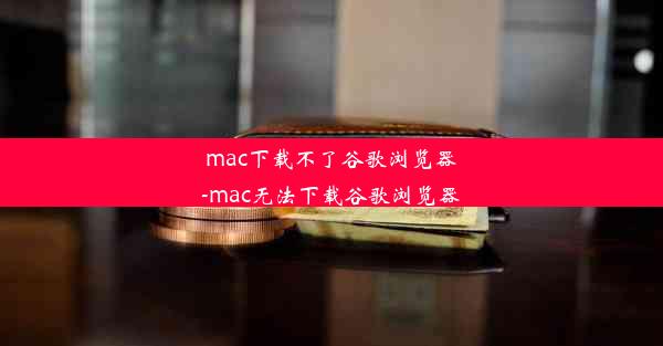 mac下载不了谷歌浏览器-mac无法下载谷歌浏览器