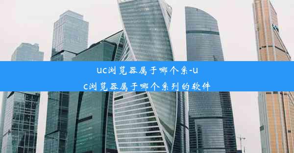 uc浏览器属于哪个系-uc浏览器属于哪个系列的软件