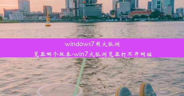 windows7用火狐浏览器哪个版本-win7火狐浏览器打不开网址