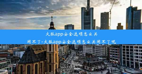 火狐app安全选项怎么关闭不了-火狐app安全选项怎么关闭不了呢